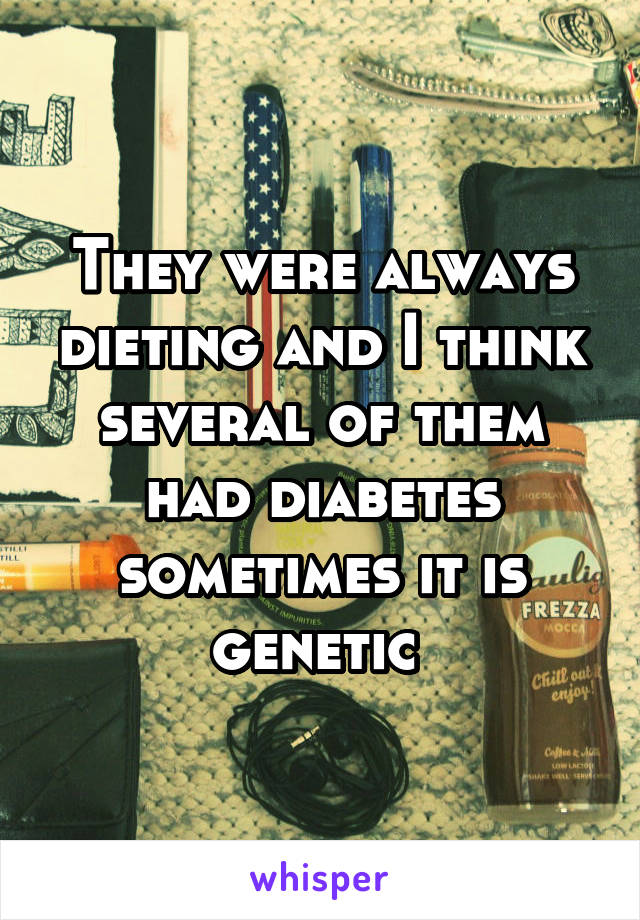 They were always dieting and I think several of them had diabetes sometimes it is genetic 