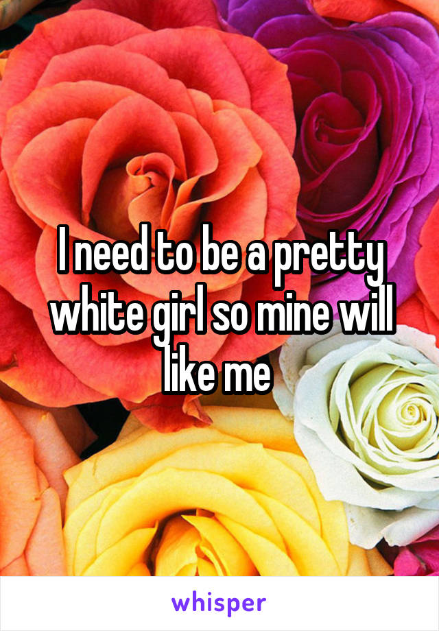 I need to be a pretty white girl so mine will like me 