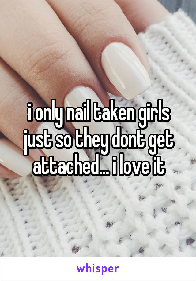 i only nail taken girls just so they dont get attached... i love it