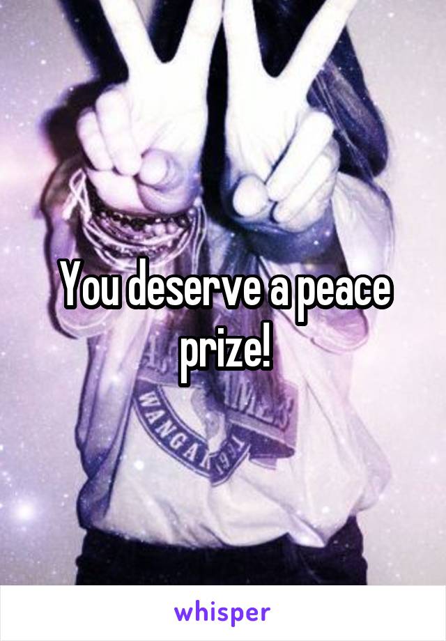 You deserve a peace prize!