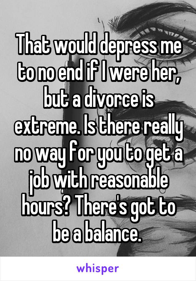 That would depress me to no end if I were her, but a divorce is extreme. Is there really no way for you to get a job with reasonable hours? There's got to be a balance. 