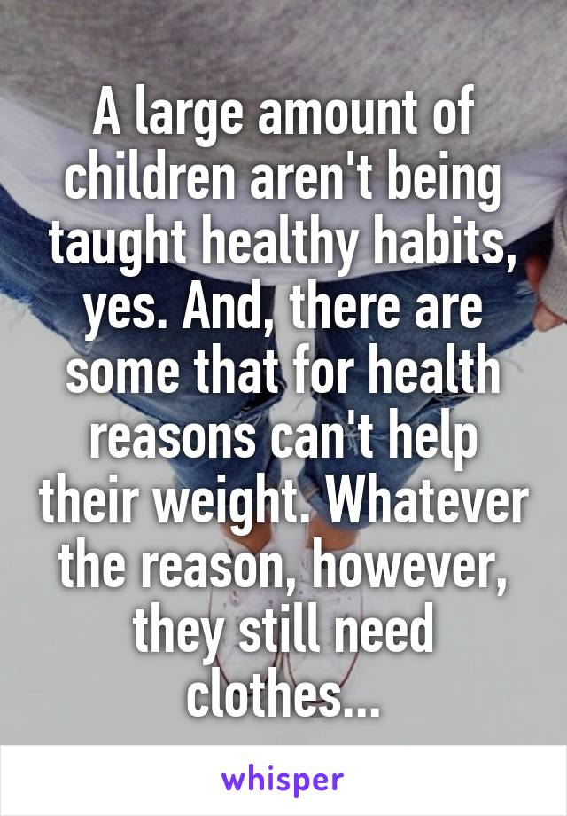 A large amount of children aren't being taught healthy habits, yes. And, there are some that for health reasons can't help their weight. Whatever the reason, however, they still need clothes...