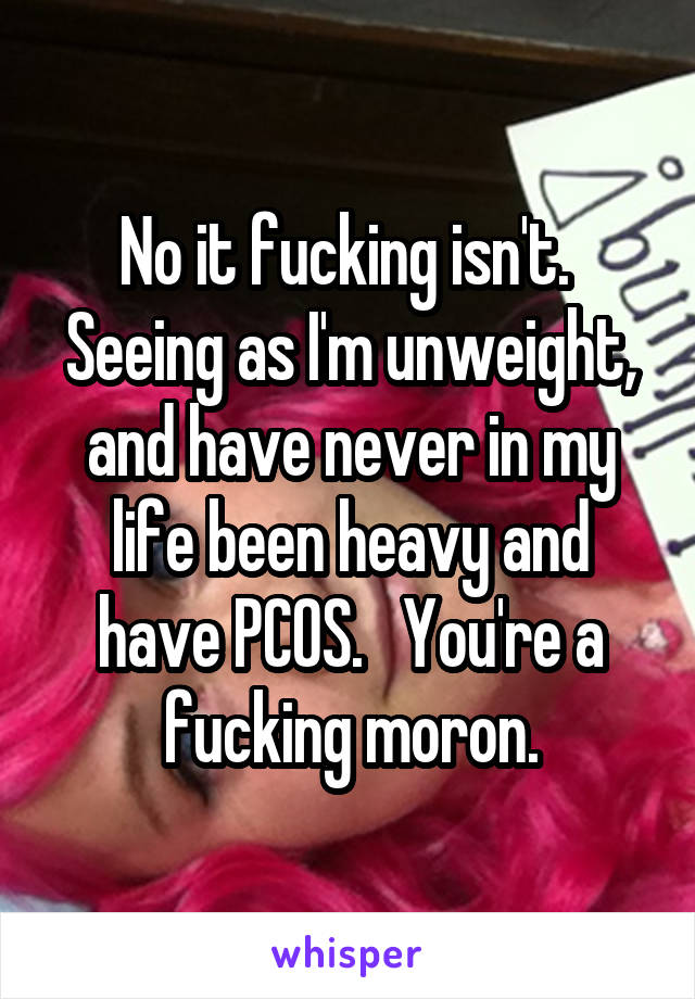 No it fucking isn't.  Seeing as I'm unweight, and have never in my life been heavy and have PCOS.   You're a fucking moron.