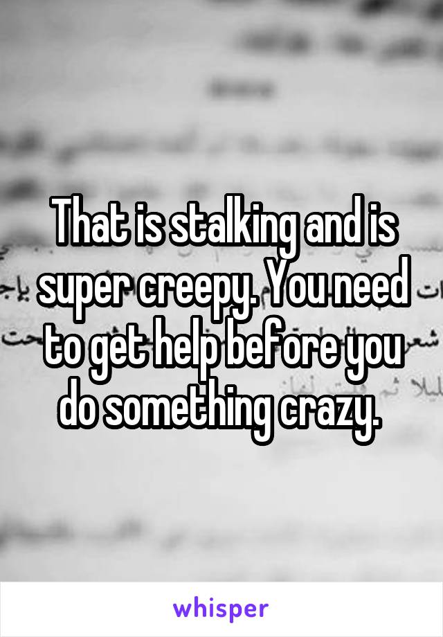 That is stalking and is super creepy. You need to get help before you do something crazy. 