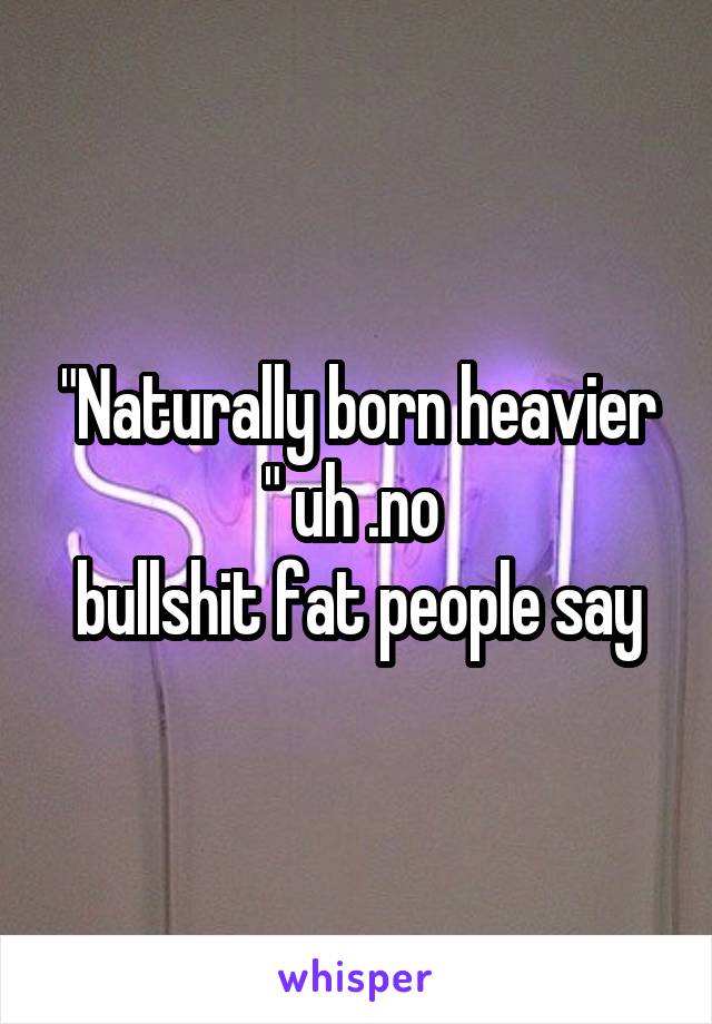 "Naturally born heavier " uh .no 
bullshit fat people say