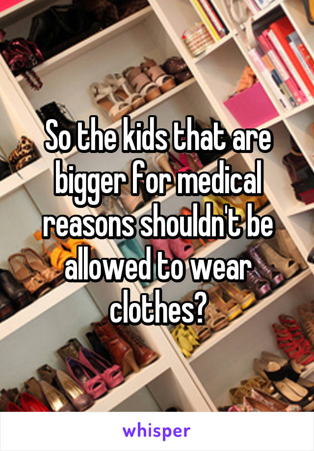 So the kids that are bigger for medical reasons shouldn't be allowed to wear clothes?