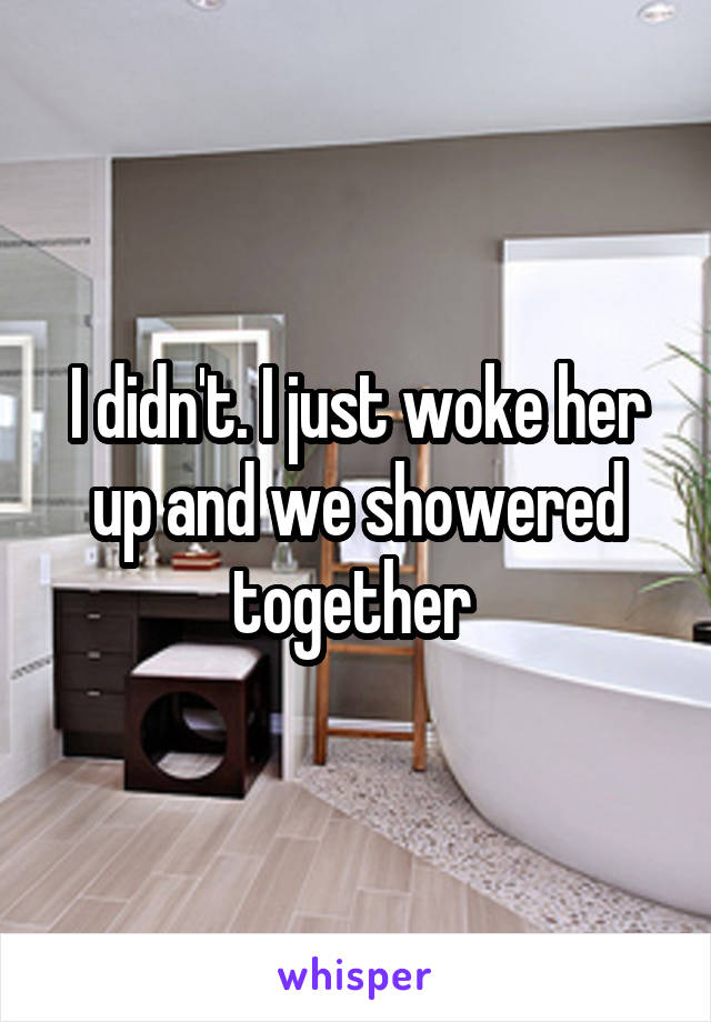 I didn't. I just woke her up and we showered together 