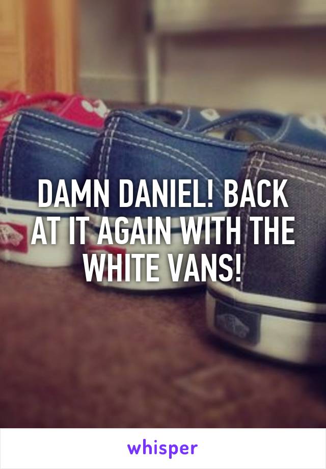 DAMN DANIEL! BACK AT IT AGAIN WITH THE WHITE VANS!