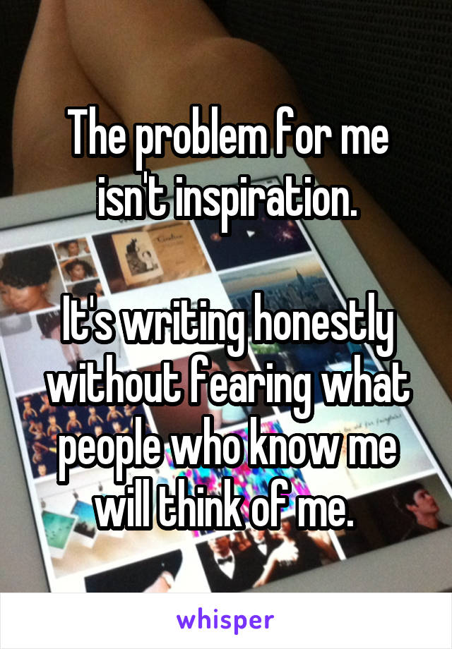 The problem for me isn't inspiration.

It's writing honestly without fearing what people who know me will think of me. 