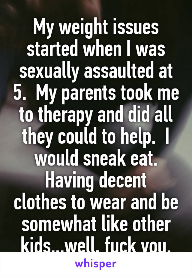 My weight issues started when I was sexually assaulted at 5.  My parents took me to therapy and did all they could to help.  I would sneak eat.
Having decent clothes to wear and be somewhat like other kids...well, fuck you.