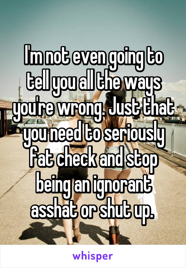 I'm not even going to tell you all the ways you're wrong. Just that you need to seriously fat check and stop being an ignorant asshat or shut up. 