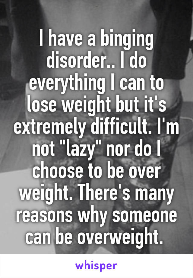 I have a binging disorder.. I do everything I can to lose weight but it's extremely difficult. I'm not "lazy" nor do I choose to be over weight. There's many reasons why someone can be overweight. 