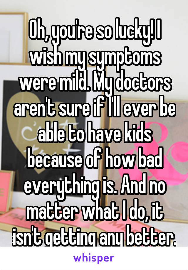 Oh, you're so lucky! I wish my symptoms were mild. My doctors aren't sure if I'll ever be able to have kids because of how bad everything is. And no matter what I do, it isn't getting any better.