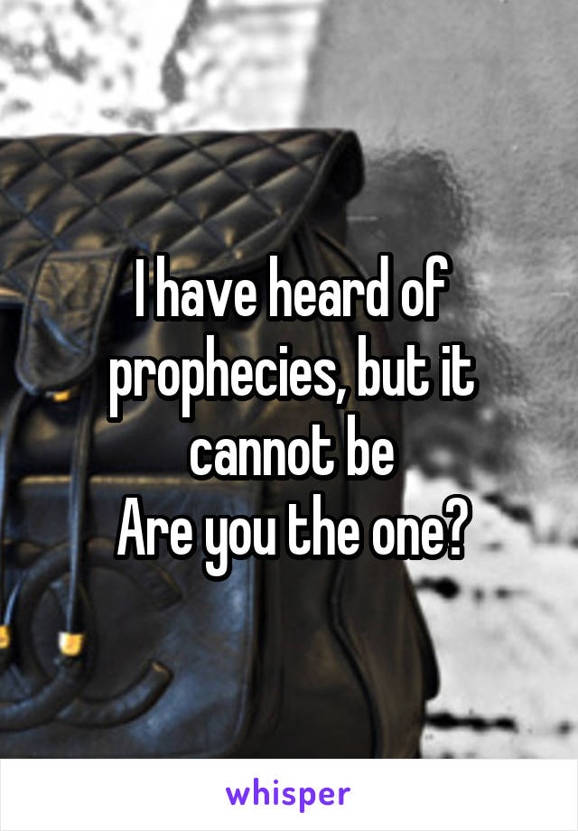 I have heard of prophecies, but it cannot be
Are you the one?