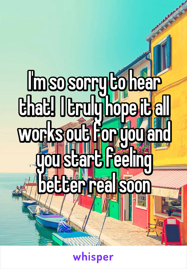 I'm so sorry to hear that!  I truly hope it all works out for you and you start feeling better real soon