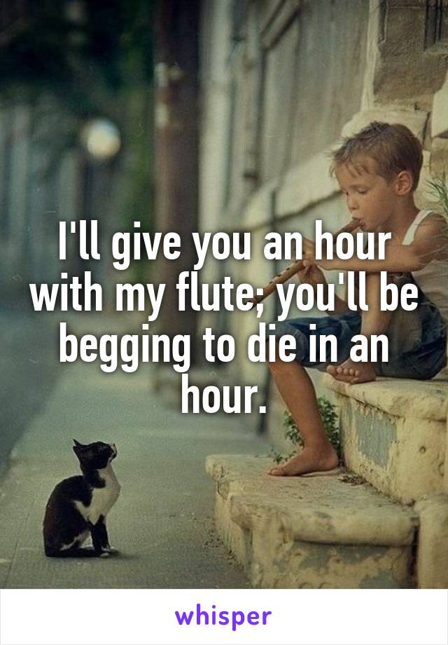 I'll give you an hour with my flute; you'll be begging to die in an hour.