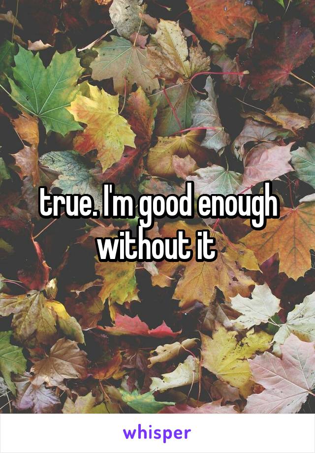 true. I'm good enough without it 