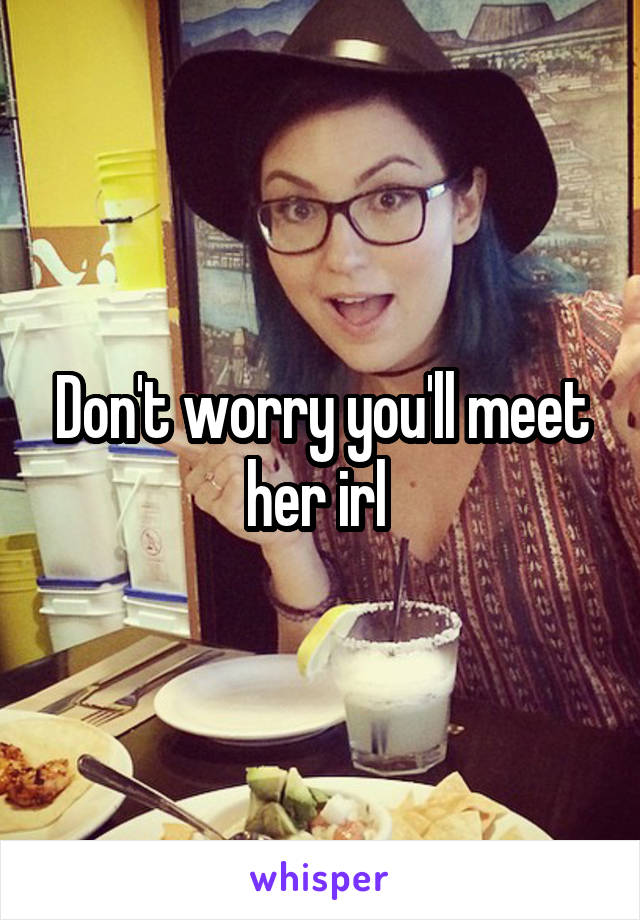 Don't worry you'll meet her irl 