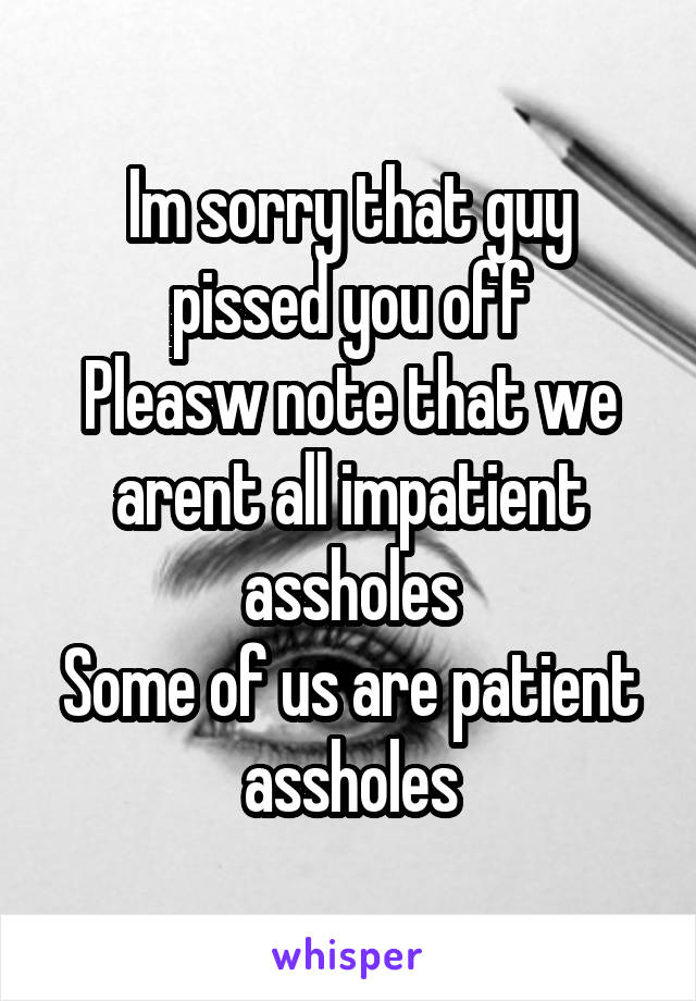 Im sorry that guy pissed you off
Pleasw note that we arent all impatient assholes
Some of us are patient assholes