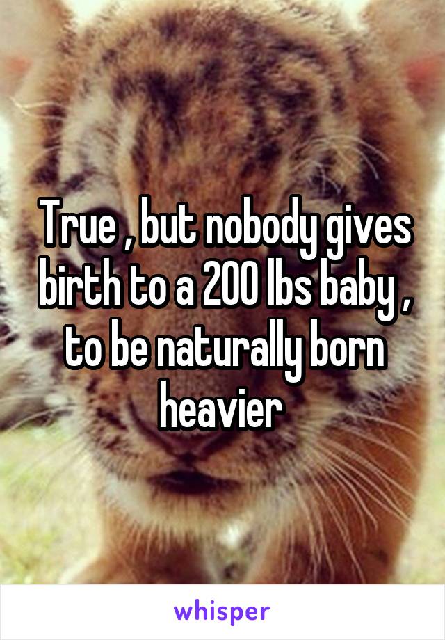 True , but nobody gives birth to a 200 lbs baby , to be naturally born heavier 