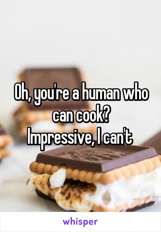 Oh, you're a human who can cook?
Impressive, I can't 