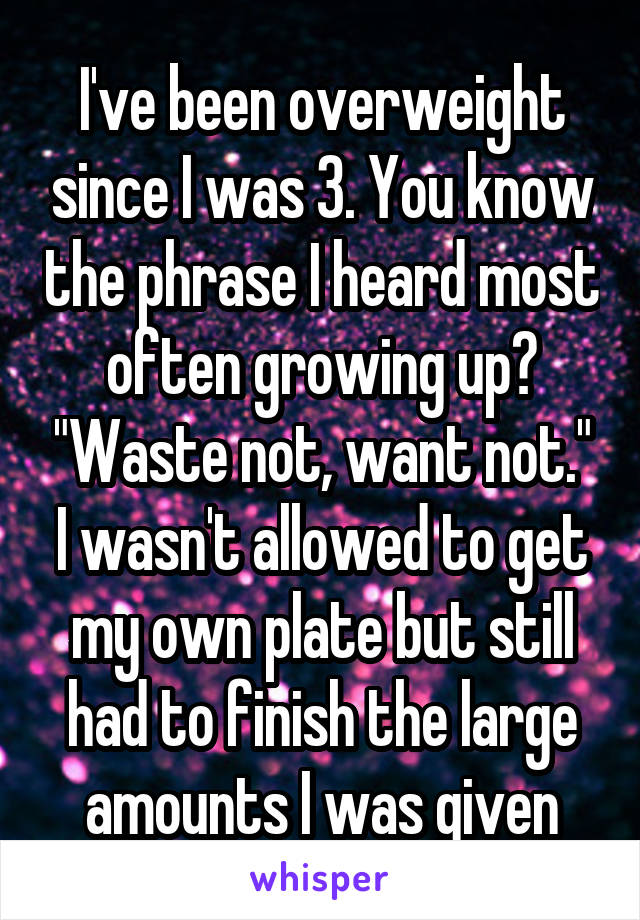 I've been overweight since I was 3. You know the phrase I heard most often growing up? "Waste not, want not." I wasn't allowed to get my own plate but still had to finish the large amounts I was given