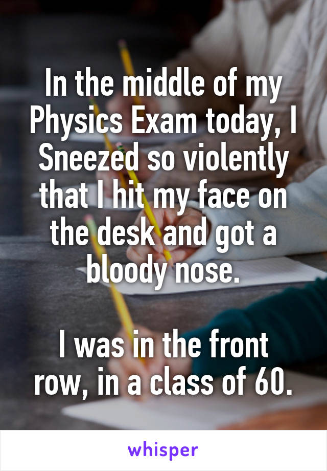 In the middle of my Physics Exam today, I Sneezed so violently that I hit my face on the desk and got a bloody nose.

I was in the front row, in a class of 60.