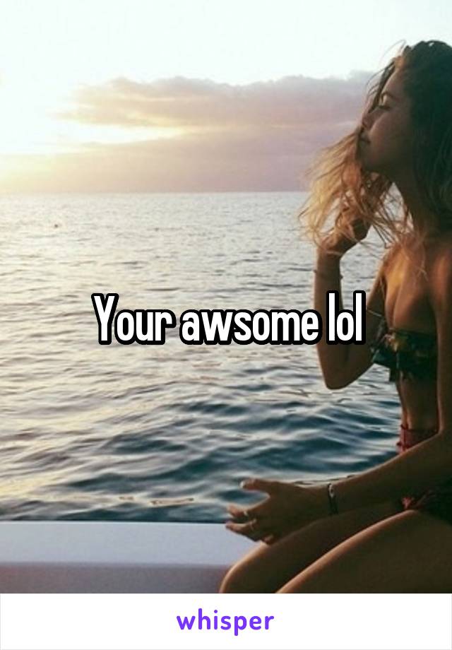 Your awsome lol