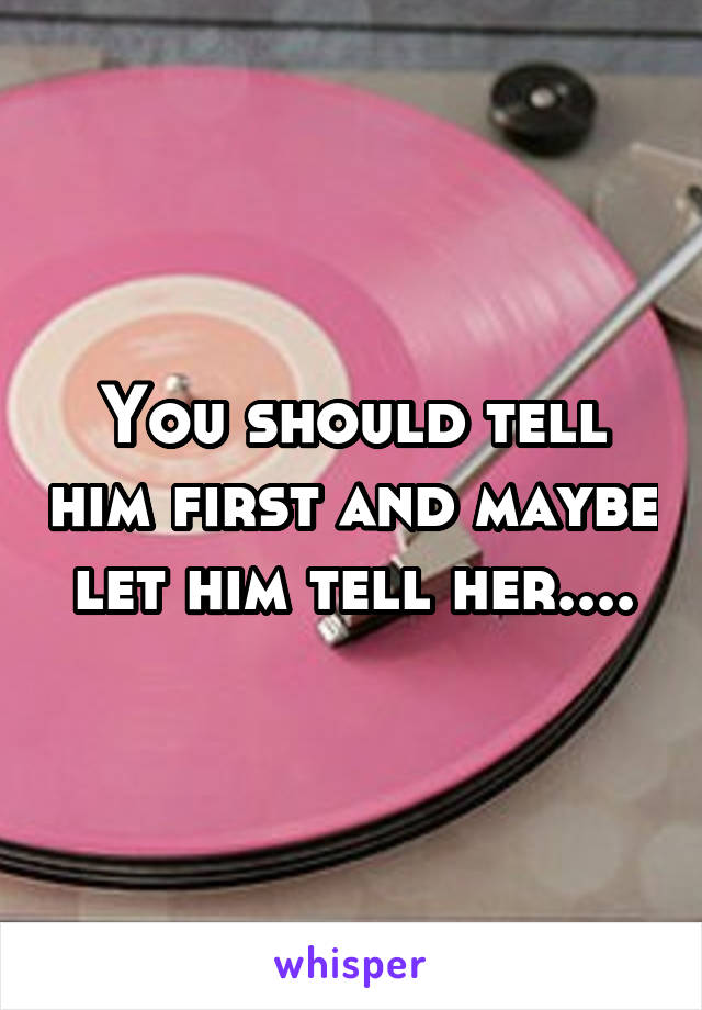 You should tell him first and maybe let him tell her....