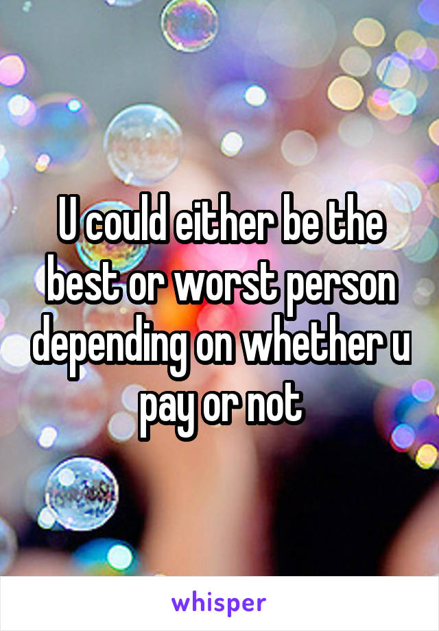 U could either be the best or worst person depending on whether u pay or not