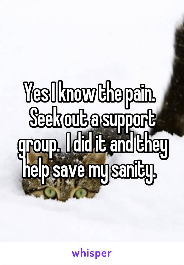 Yes I know the pain.   Seek out a support group.  I did it and they help save my sanity.  