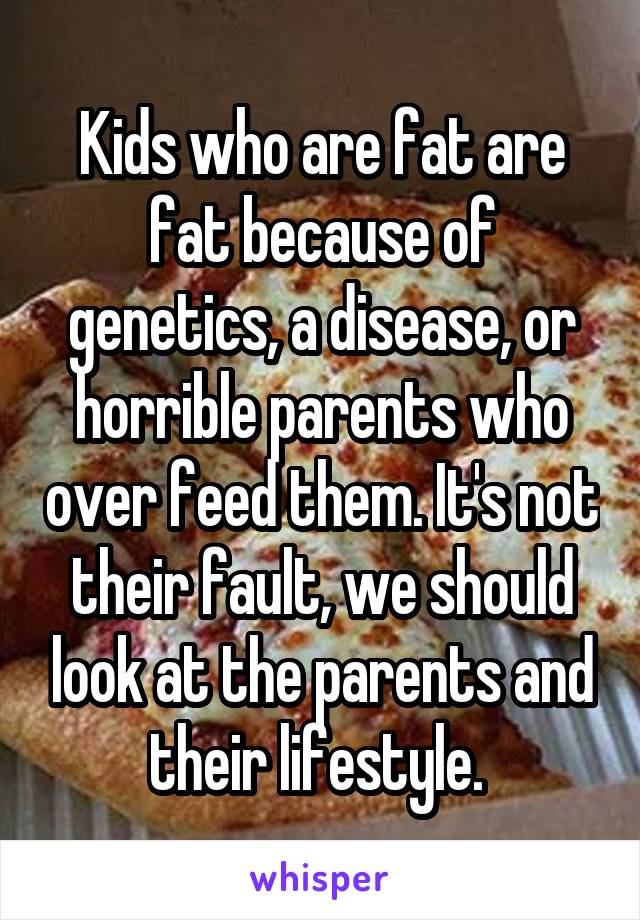 Kids who are fat are fat because of genetics, a disease, or horrible parents who over feed them. It's not their fault, we should look at the parents and their lifestyle. 