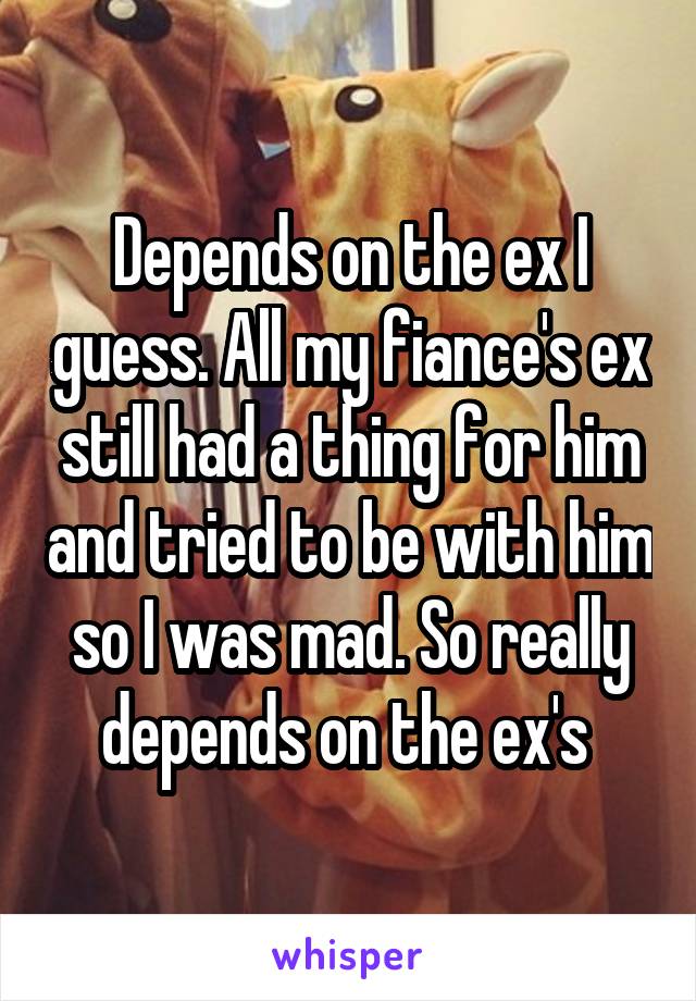 Depends on the ex I guess. All my fiance's ex still had a thing for him and tried to be with him so I was mad. So really depends on the ex's 