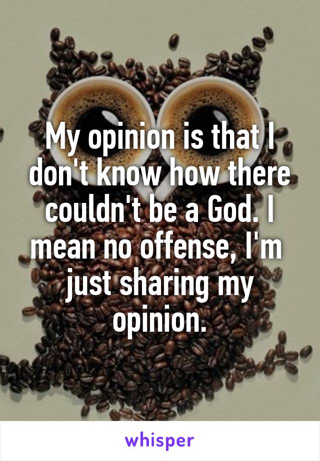 My opinion is that I don't know how there couldn't be a God. I mean no offense, I'm  just sharing my opinion.