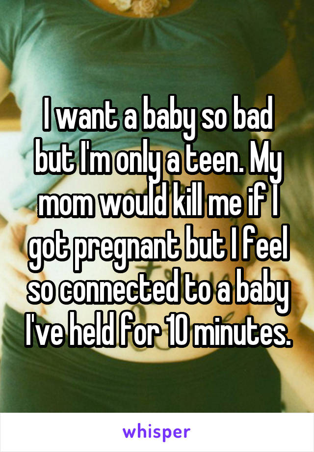 I want a baby so bad but I'm only a teen. My mom would kill me if I got pregnant but I feel so connected to a baby I've held for 10 minutes.