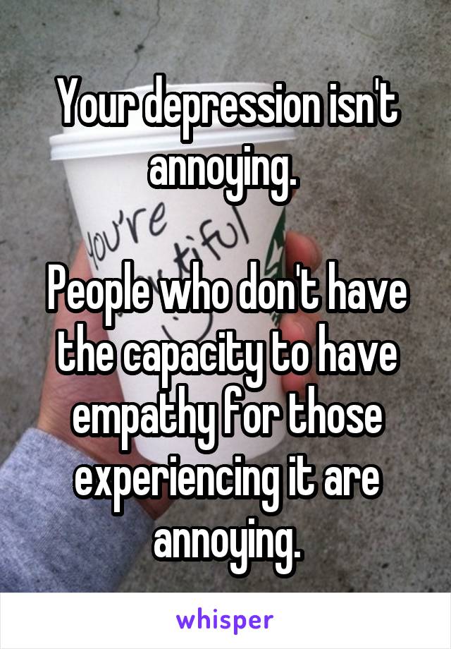 Your depression isn't annoying. 

People who don't have the capacity to have empathy for those experiencing it are annoying.