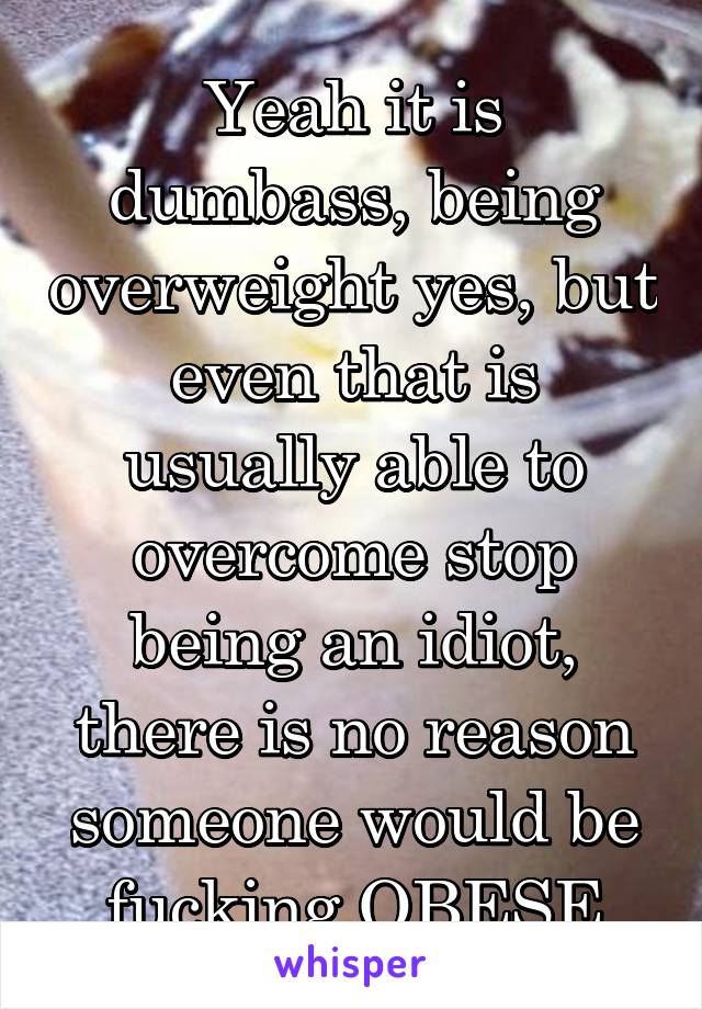 Yeah it is dumbass, being overweight yes, but even that is usually able to overcome stop being an idiot, there is no reason someone would be fucking OBESE