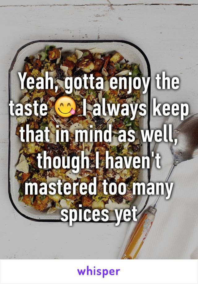 Yeah, gotta enjoy the taste 😋 I always keep that in mind as well, though I haven't mastered too many spices yet