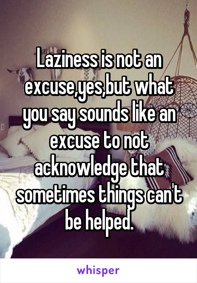 Laziness is not an excuse,yes,but what you say sounds like an excuse to not acknowledge that sometimes things can't be helped.