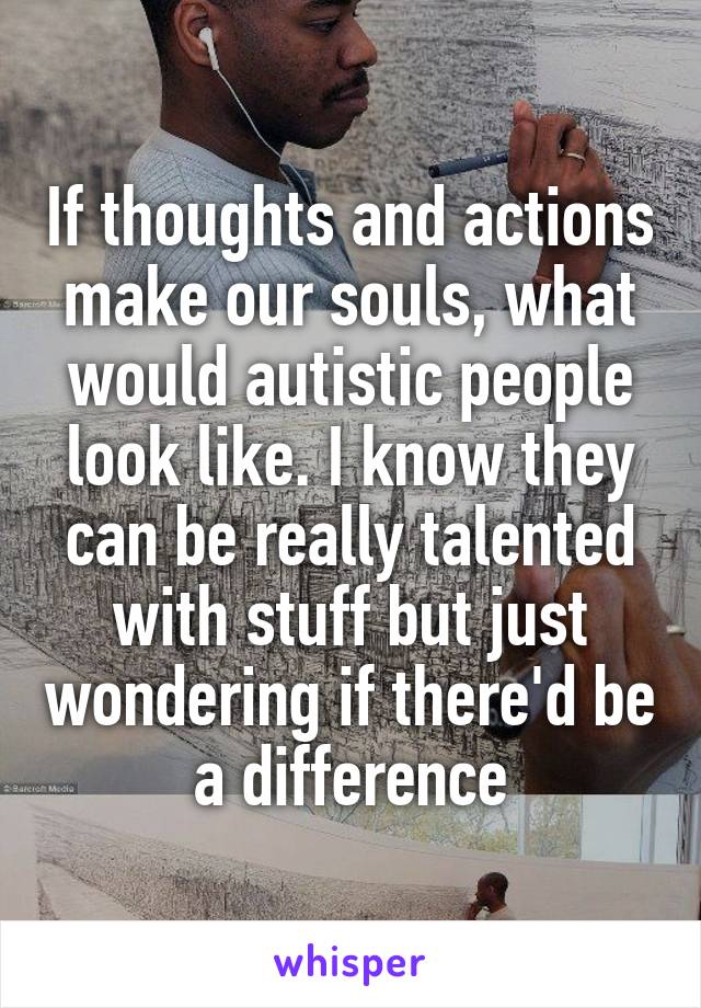 If thoughts and actions make our souls, what would autistic people look like. I know they can be really talented with stuff but just wondering if there'd be a difference