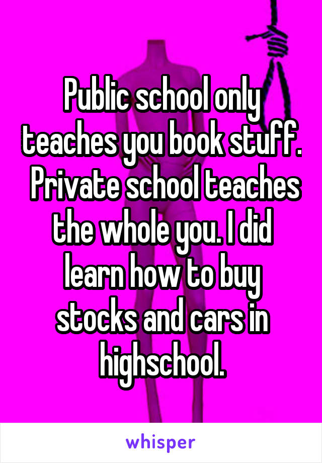 Public school only teaches you book stuff.  Private school teaches the whole you. I did learn how to buy stocks and cars in highschool.