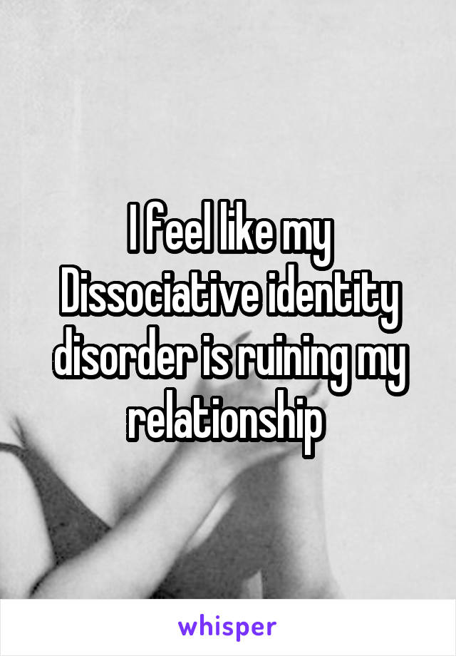 I feel like my Dissociative identity disorder is ruining my relationship 