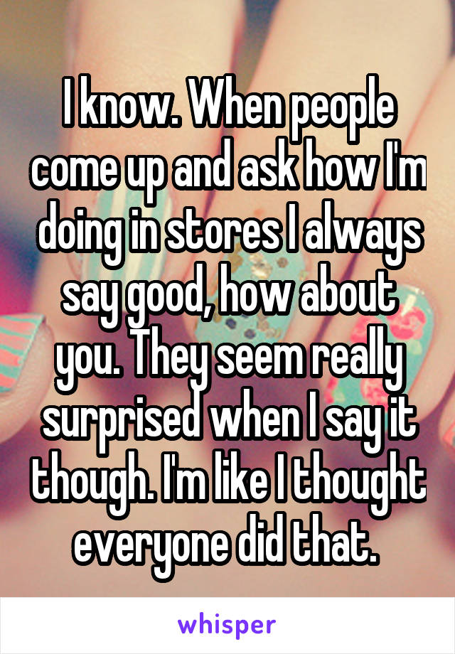 I know. When people come up and ask how I'm doing in stores I always say good, how about you. They seem really surprised when I say it though. I'm like I thought everyone did that. 