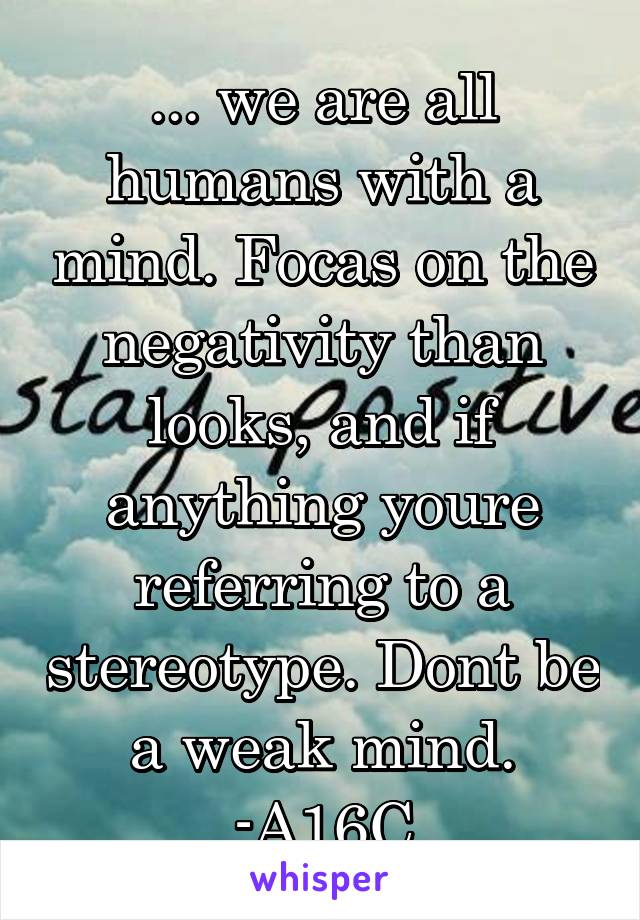 ... we are all humans with a mind. Focas on the negativity than looks, and if anything youre referring to a stereotype. Dont be a weak mind.
-A16C