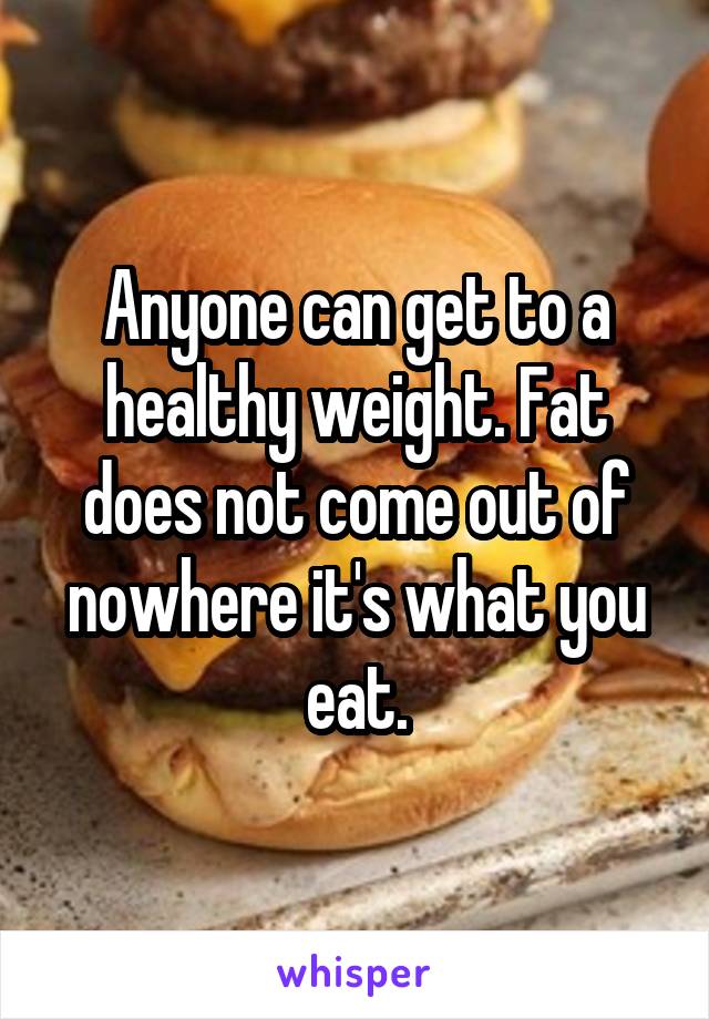 Anyone can get to a healthy weight. Fat does not come out of nowhere it's what you eat.