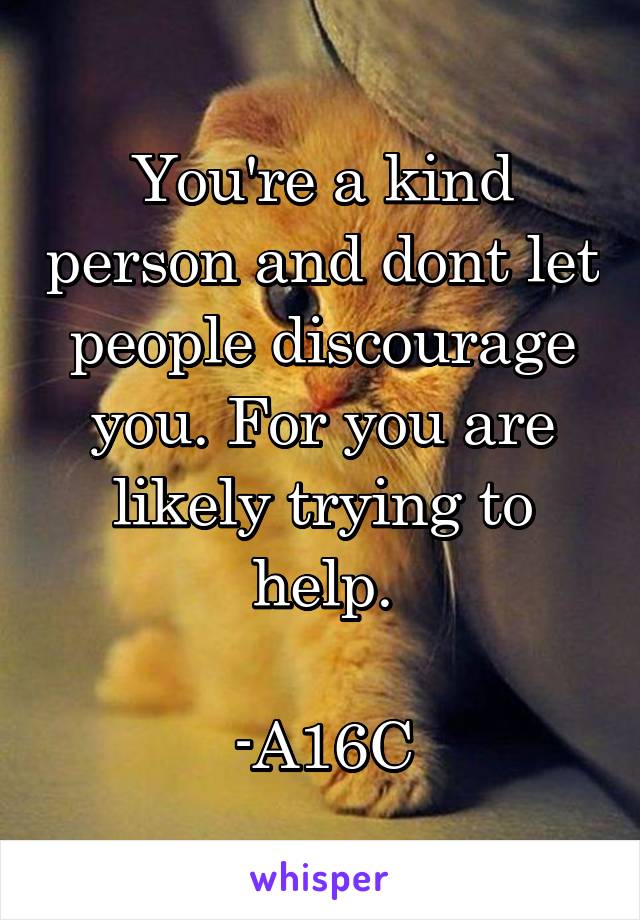 You're a kind person and dont let people discourage you. For you are likely trying to help.

-A16C