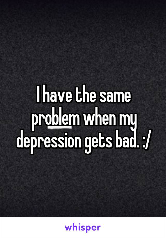 I have the same problem when my depression gets bad. :/