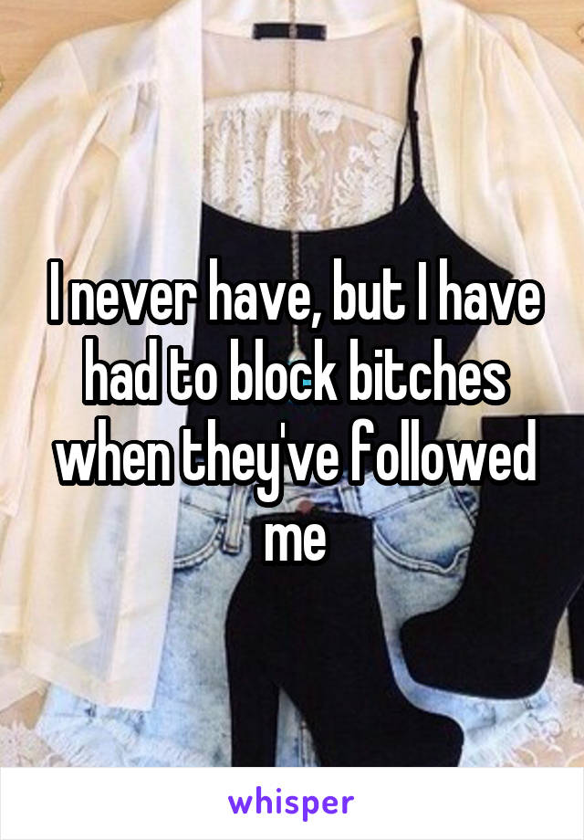 I never have, but I have had to block bitches when they've followed me