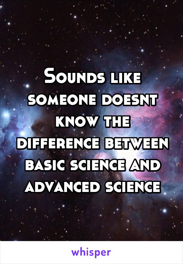 Sounds like someone doesnt know the difference between basic science and advanced science