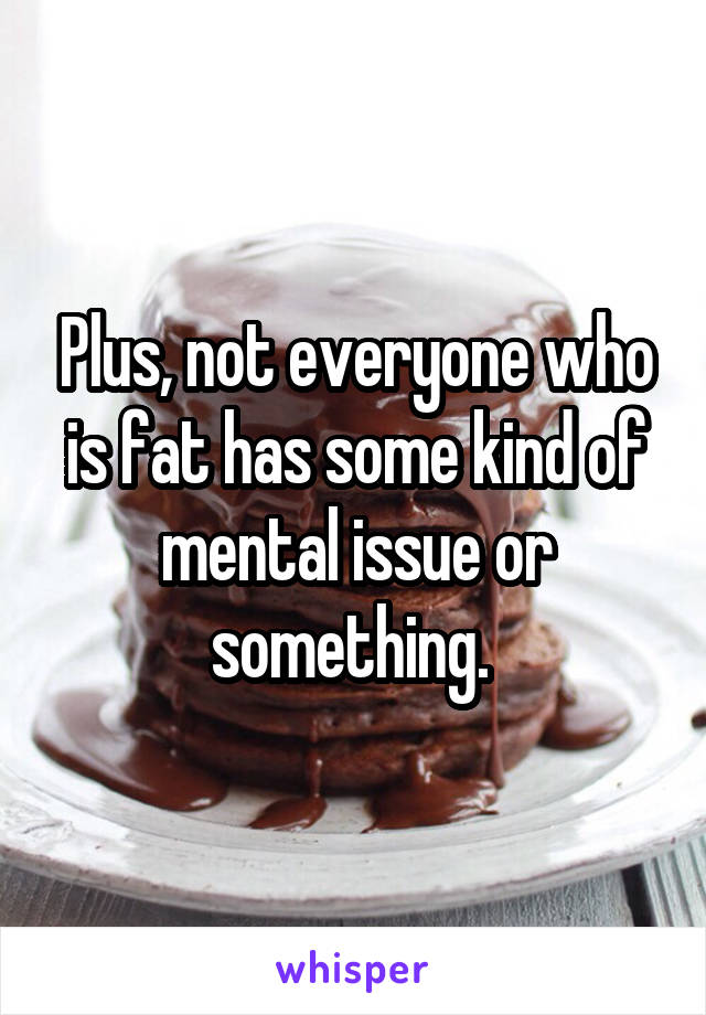 Plus, not everyone who is fat has some kind of mental issue or something. 